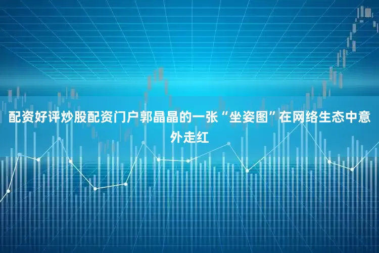 配资好评炒股配资门户郭晶晶的一张“坐姿图”在网络生态中意外走红