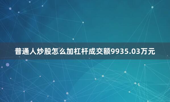 普通人炒股怎么加杠杆成交额9935.03万元