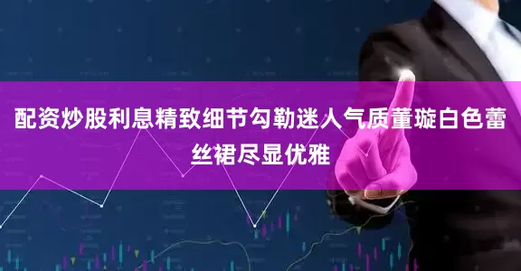 配资炒股利息精致细节勾勒迷人气质董璇白色蕾丝裙尽显优雅