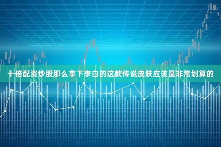 十倍配资炒股那么拿下李白的这款传说皮肤应该是非常划算的