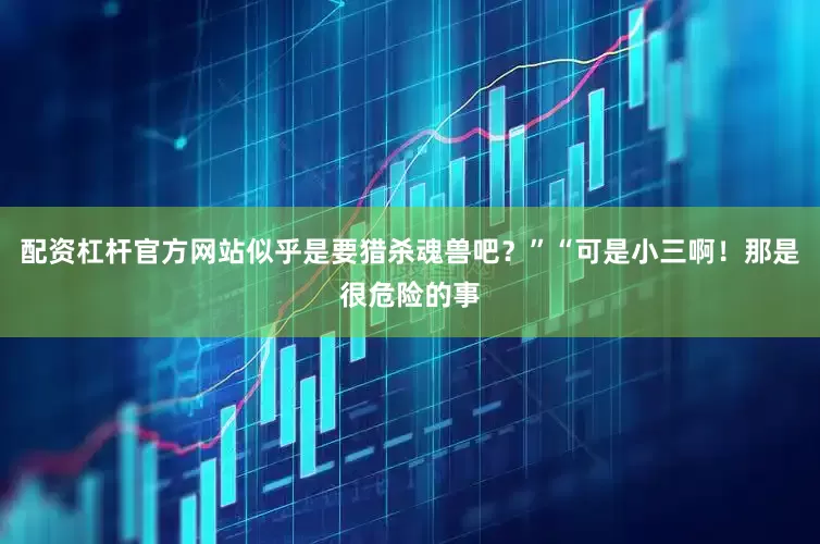 配资杠杆官方网站似乎是要猎杀魂兽吧？”“可是小三啊！那是很危险的事